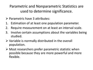 Parametric and Nonparametric Statistics are
used to determine significance.
 Parametric have 3 attributes:
1. Estimation of at least one population parameter.
2. Require measurement on at least an interval scale.
3. Involve certain assumptions about the variables being
studied.
 Variable is normally distributed in the overall
population.
 Most researchers prefer parametric statistic when
possible because they are more powerful and more
flexible.
 