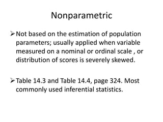 Nonparametric
Not based on the estimation of population
parameters; usually applied when variable
measured on a nominal or ordinal scale , or
distribution of scores is severely skewed.
Table 14.3 and Table 14.4, page 324. Most
commonly used inferential statistics.
 