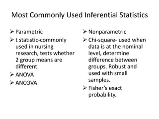 Most Commonly Used Inferential Statistics
 Parametric
 t statistic-commonly
used in nursing
research, tests whether
2 group means are
different.
 ANOVA
 ANCOVA
 Nonparametric
 Chi-square- used when
data is at the nominal
level, determine
difference between
groups. Robust and
used with small
samples.
 Fisher’s exact
probability.
 