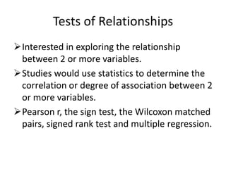 Tests of Relationships
Interested in exploring the relationship
between 2 or more variables.
Studies would use statistics to determine the
correlation or degree of association between 2
or more variables.
Pearson r, the sign test, the Wilcoxon matched
pairs, signed rank test and multiple regression.
 