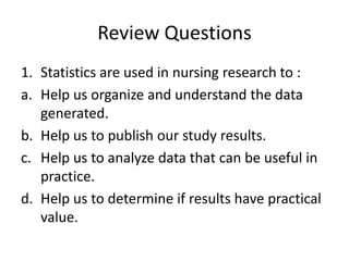 Review Questions
1. Statistics are used in nursing research to :
a. Help us organize and understand the data
generated.
b. Help us to publish our study results.
c. Help us to analyze data that can be useful in
practice.
d. Help us to determine if results have practical
value.
 