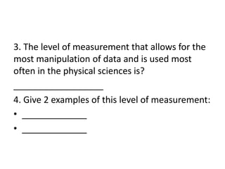 3. The level of measurement that allows for the
most manipulation of data and is used most
often in the physical sciences is?
__________________
4. Give 2 examples of this level of measurement:
• _____________
• _____________
 