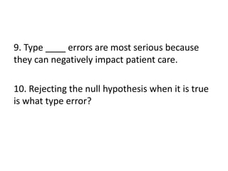 9. Type ____ errors are most serious because
they can negatively impact patient care.
10. Rejecting the null hypothesis when it is true
is what type error?
 