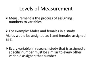 Levels of Measurement
Measurement is the process of assigning
numbers to variables.
For example: Males and females in a study.
Males would be assigned as 1 and females assigned
as 2.
Every variable in research study that is assigned a
specific number must be similar to every other
variable assigned that number.
 