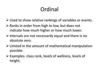 Ordinal
 Used to show relative rankings of variables or events.
 Ranks in order from high to low, but does not
indicate how much higher or how much lower.
 Intervals are not necessarily equal and there is no
absolute zero.
 Limited in the amount of mathematical manipulation
possible.
 Examples- class rank, levels of wellness, levels of
height.
 