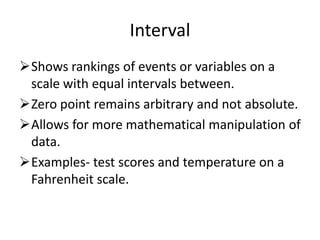 Interval
Shows rankings of events or variables on a
scale with equal intervals between.
Zero point remains arbitrary and not absolute.
Allows for more mathematical manipulation of
data.
Examples- test scores and temperature on a
Fahrenheit scale.
 