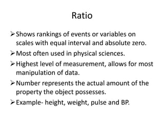Ratio
Shows rankings of events or variables on
scales with equal interval and absolute zero.
Most often used in physical sciences.
Highest level of measurement, allows for most
manipulation of data.
Number represents the actual amount of the
property the object possesses.
Example- height, weight, pulse and BP.
 