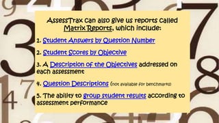 AssessTrax can also give us reports called
Matrix Reports, which include:
1. Student Answers by Question Number
2. Student Scores by Objective
3. A Description of the Objectives addressed on
each assessment
4. Question Descriptions (not available for benchmarks)
5. The ability to group student results according to
assessment performance
 