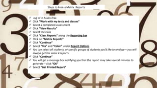  Log in to AssessTrax
 Click “Work with my tests and classes”
 Select a completed assessment
 Click “View Results”
 Select the class
 Click “Class Reports” along the Reporting bar
 Click on “Matrix Reports”
 Click “Continue”
 Select “Yes” and “Color” under Report Options
 You can select all students, or specific groups of students you’d like to analyze – you will
always get the same 4 reports
 Click “Continue”
 You will get a message box notifying you that the report may take several minutes to
generate – click “OK”
 Select “Get Printed Report”
Steps to Assess Matrix Reports
 