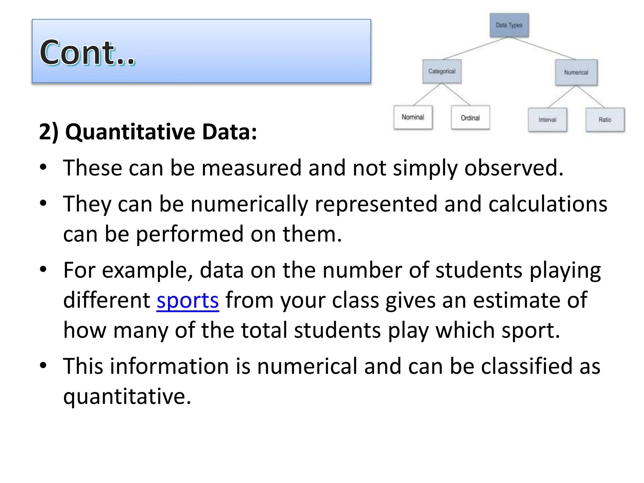 2) Quantitative Data:
• These can be measured and not simply observed.
• They can be numerically represented and calculations
can be performed on them.
• For example, data on the number of students playing
different sports from your class gives an estimate of
how many of the total students play which sport.
• This information is numerical and can be classified as
quantitative.
 