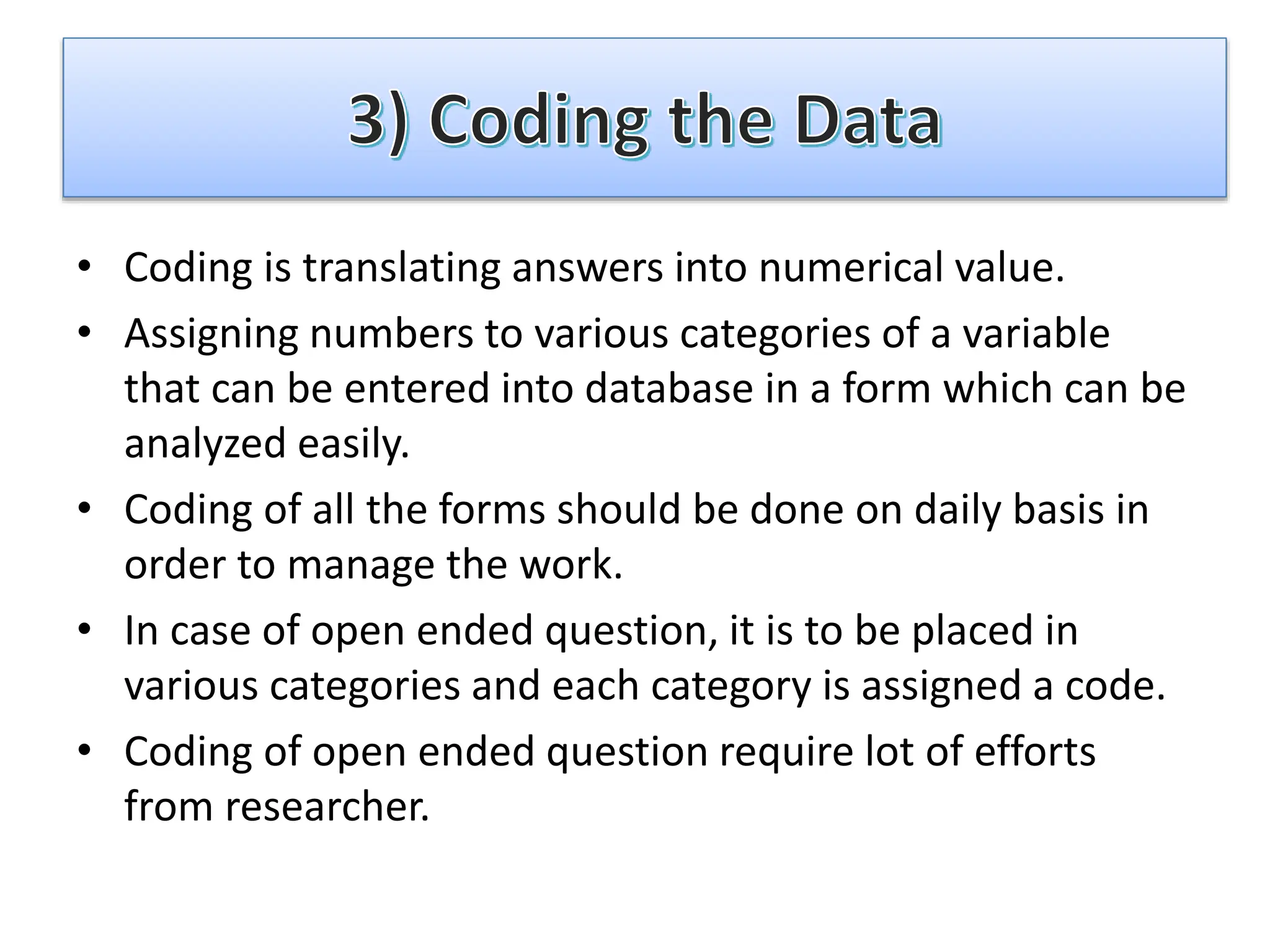 • Coding is translating answers into numerical value.
• Assigning numbers to various categories of a variable
that can be entered into database in a form which can be
analyzed easily.
• Coding of all the forms should be done on daily basis in
order to manage the work.
• In case of open ended question, it is to be placed in
various categories and each category is assigned a code.
• Coding of open ended question require lot of efforts
from researcher.
 