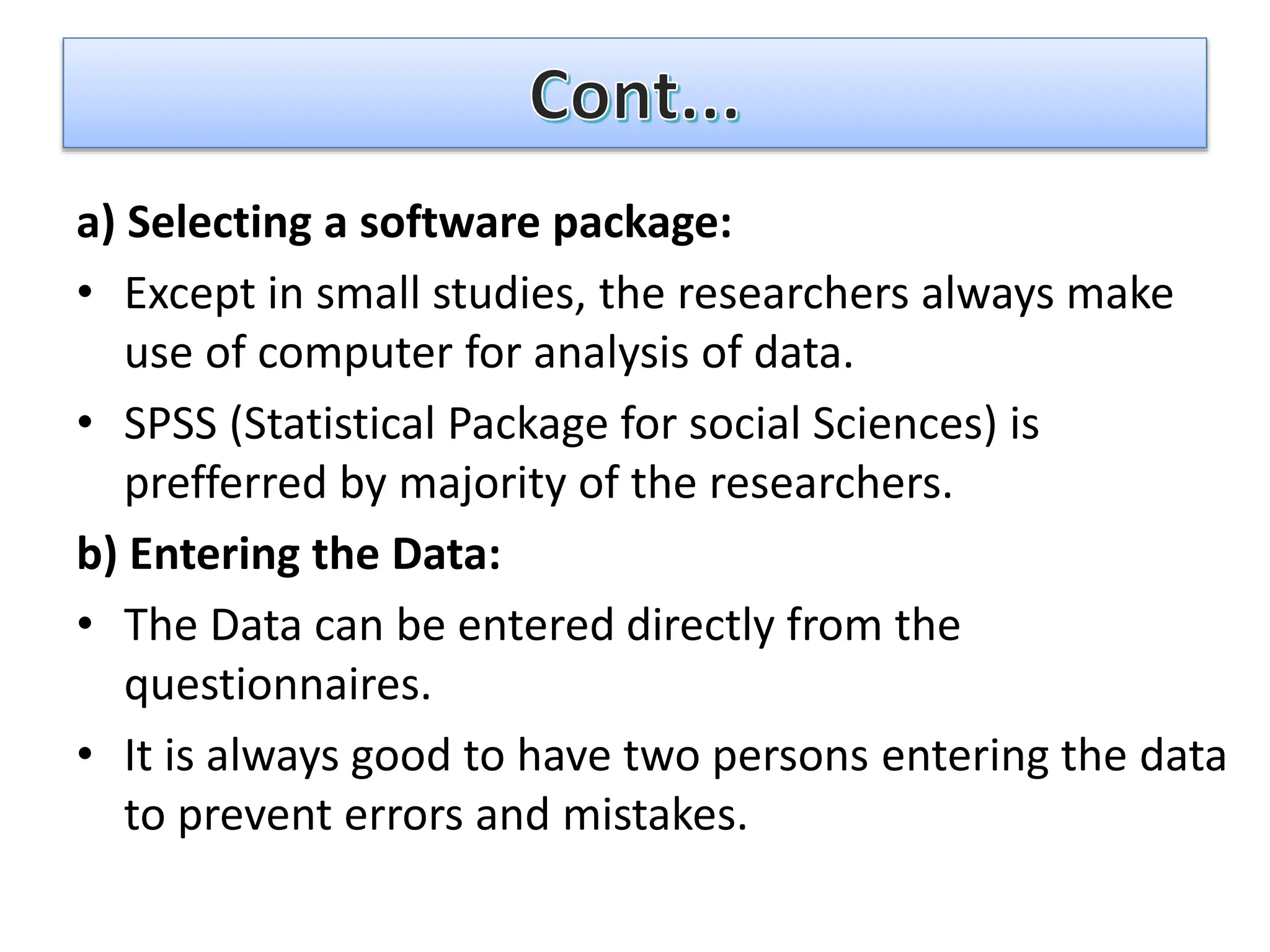a) Selecting a software package:
• Except in small studies, the researchers always make
use of computer for analysis of data.
• SPSS (Statistical Package for social Sciences) is
prefferred by majority of the researchers.
b) Entering the Data:
• The Data can be entered directly from the
questionnaires.
• It is always good to have two persons entering the data
to prevent errors and mistakes.
 