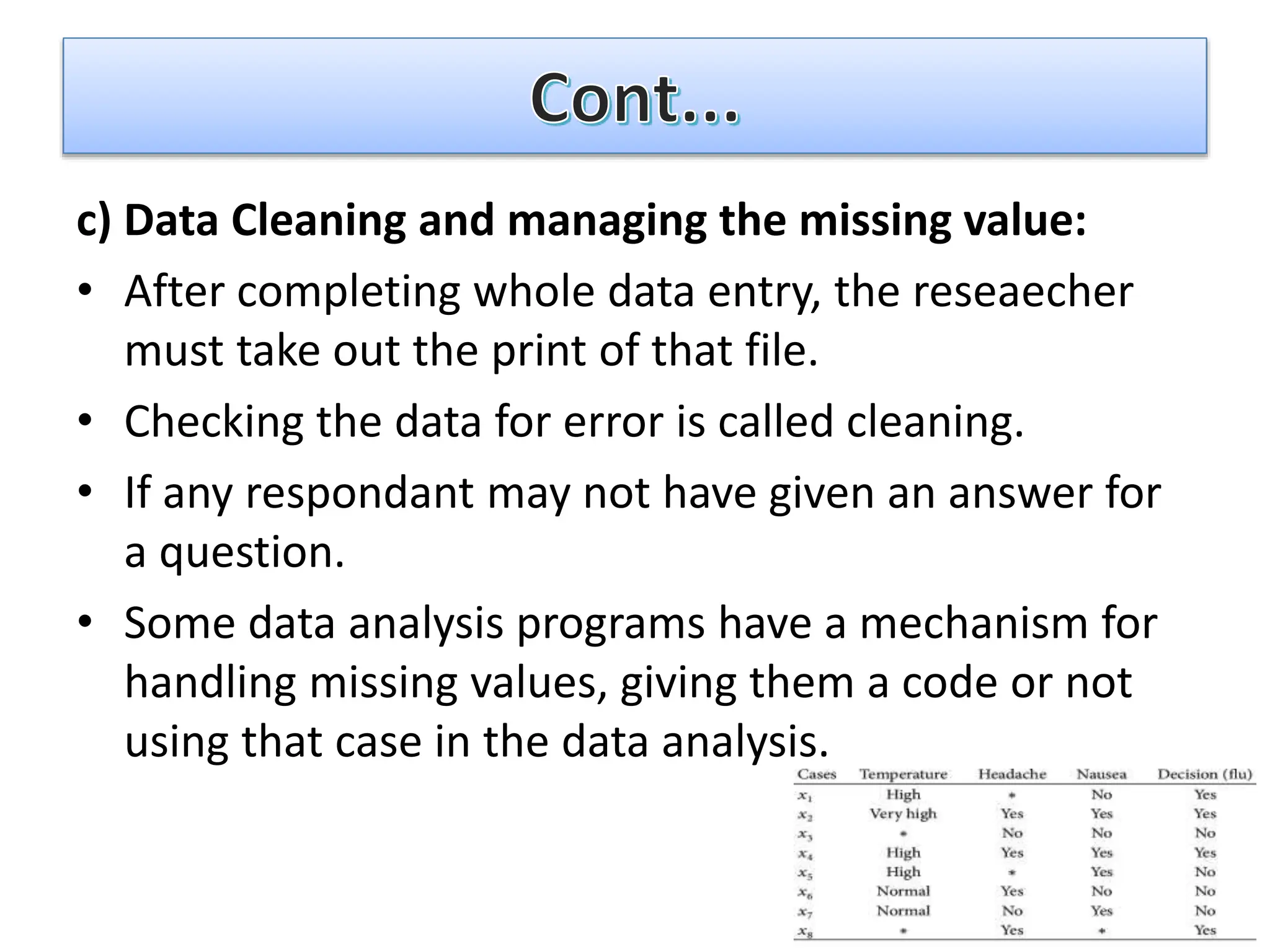 c) Data Cleaning and managing the missing value:
• After completing whole data entry, the reseaecher
must take out the print of that file.
• Checking the data for error is called cleaning.
• If any respondant may not have given an answer for
a question.
• Some data analysis programs have a mechanism for
handling missing values, giving them a code or not
using that case in the data analysis.
 