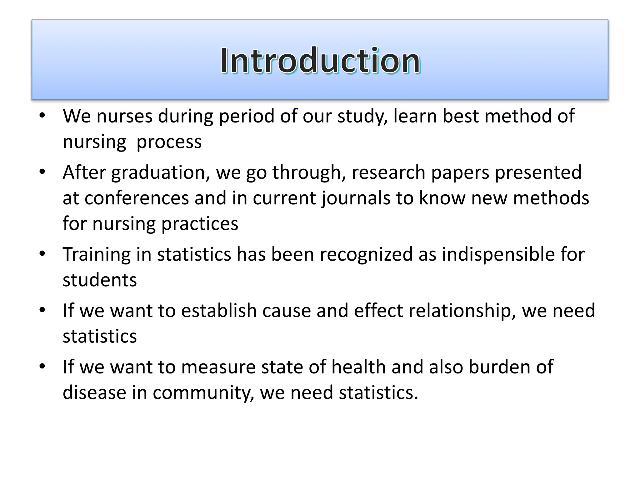 • We nurses during period of our study, learn best method of
nursing process
• After graduation, we go through, research papers presented
at conferences and in current journals to know new methods
for nursing practices
• Training in statistics has been recognized as indispensible for
students
• If we want to establish cause and effect relationship, we need
statistics
• If we want to measure state of health and also burden of
disease in community, we need statistics.
 