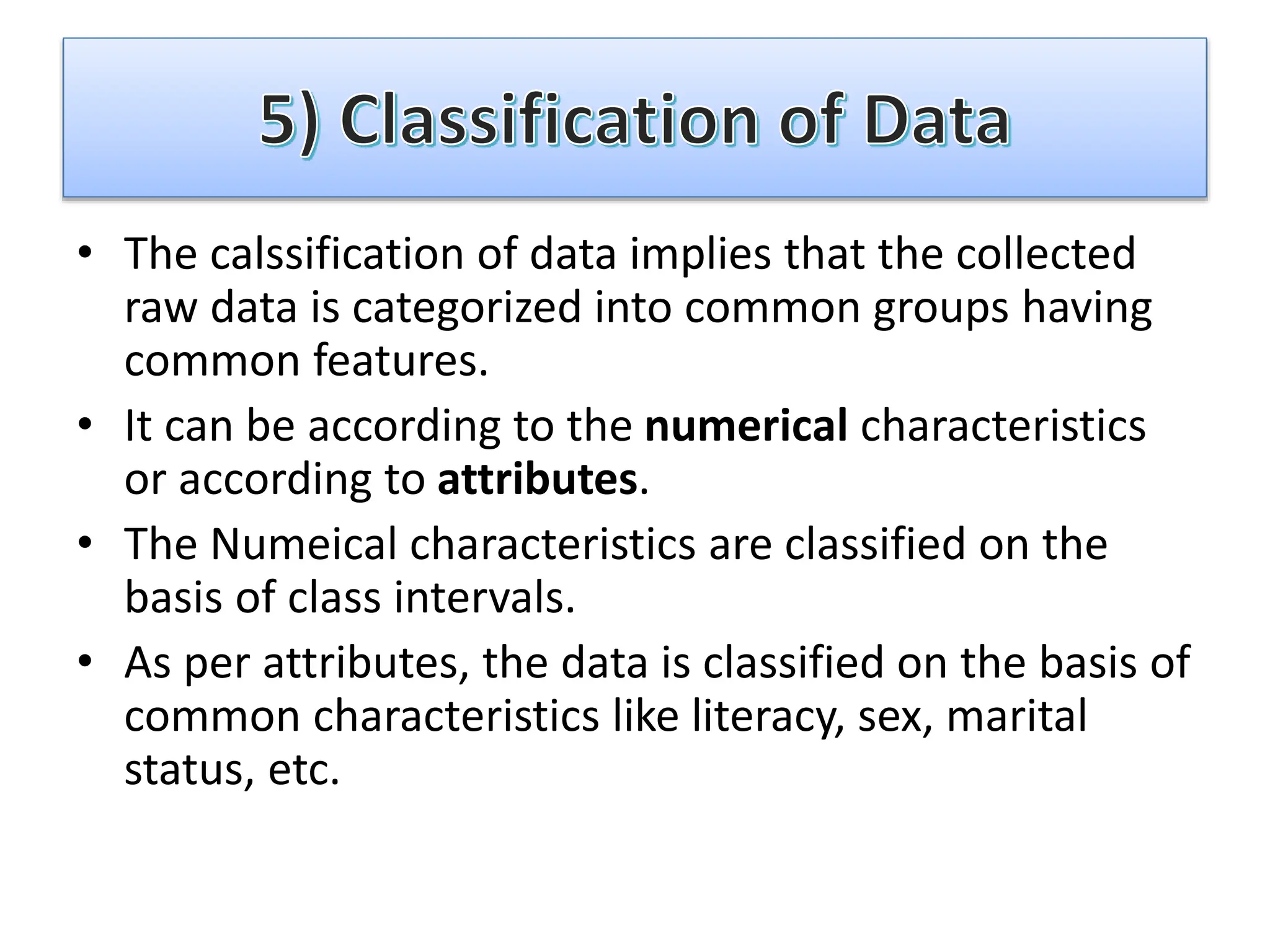 • The calssification of data implies that the collected
raw data is categorized into common groups having
common features.
• It can be according to the numerical characteristics
or according to attributes.
• The Numeical characteristics are classified on the
basis of class intervals.
• As per attributes, the data is classified on the basis of
common characteristics like literacy, sex, marital
status, etc.
 