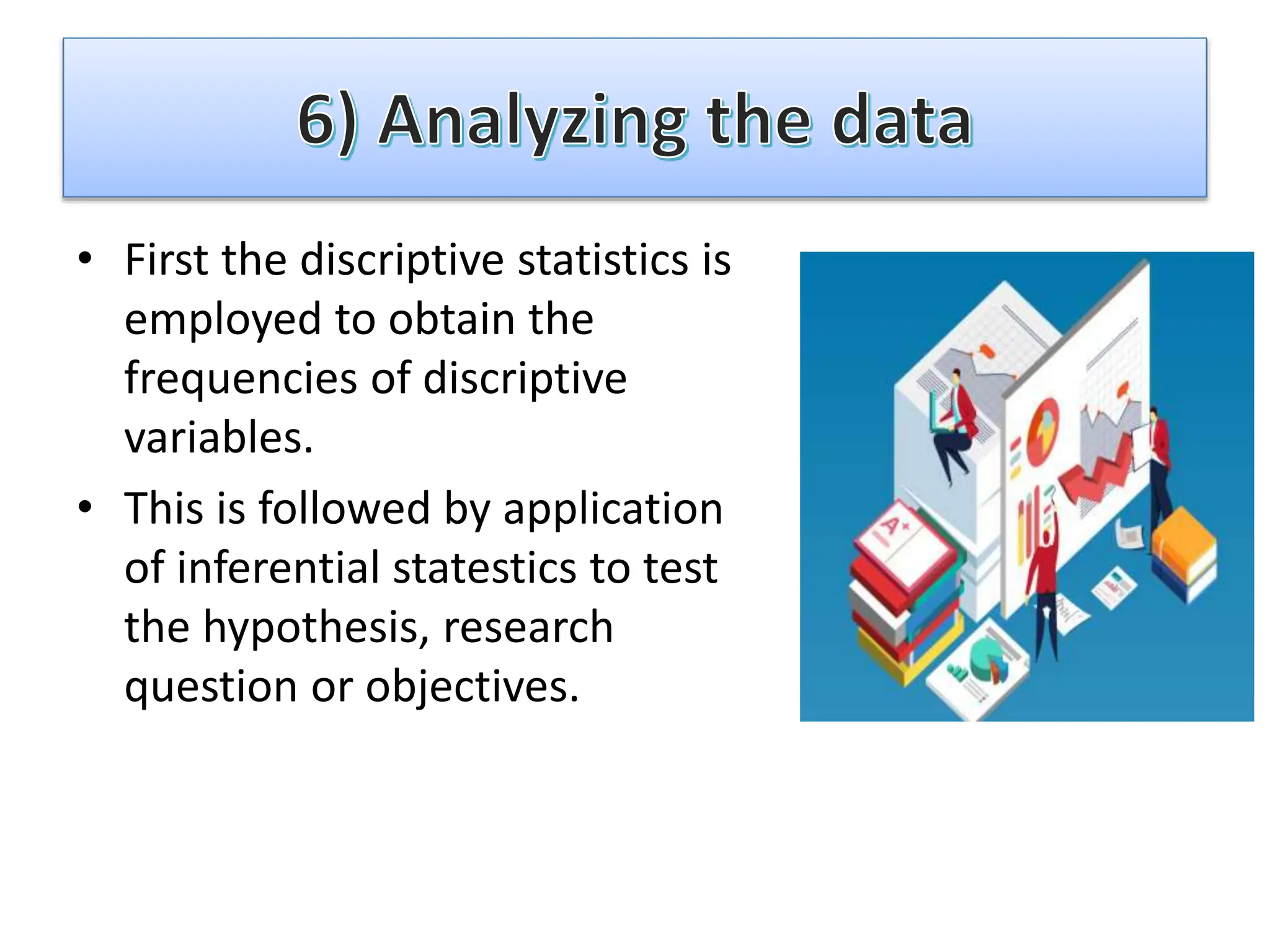 • First the discriptive statistics is
employed to obtain the
frequencies of discriptive
variables.
• This is followed by application
of inferential statestics to test
the hypothesis, research
question or objectives.
 