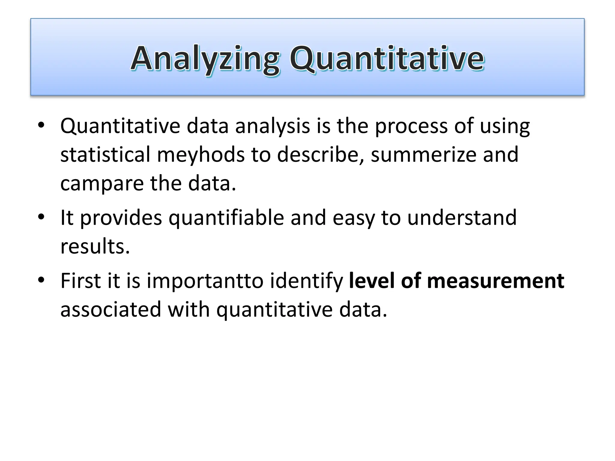 • Quantitative data analysis is the process of using
statistical meyhods to describe, summerize and
campare the data.
• It provides quantifiable and easy to understand
results.
• First it is importantto identify level of measurement
associated with quantitative data.
 