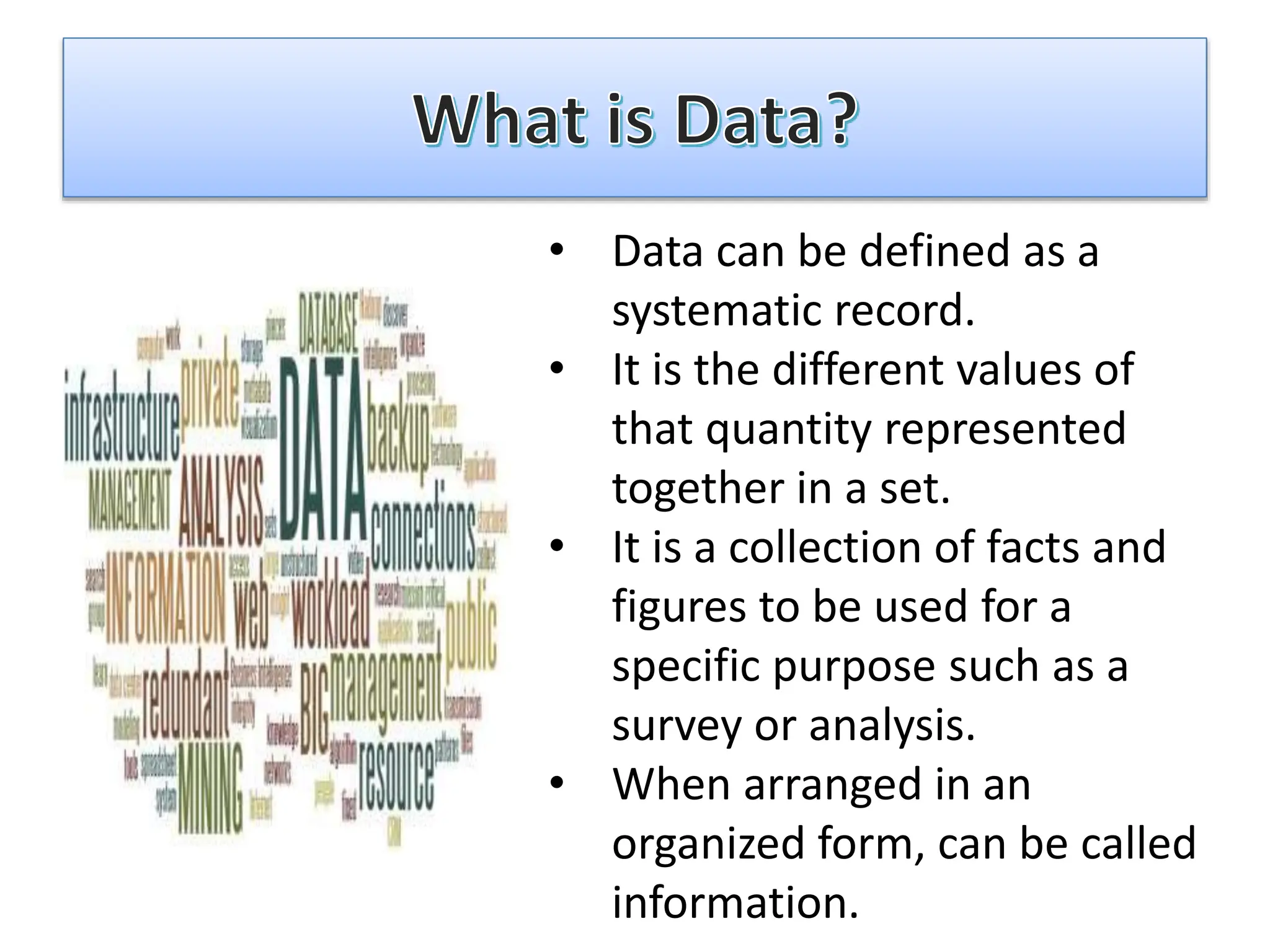 • Data can be defined as a
systematic record.
• It is the different values of
that quantity represented
together in a set.
• It is a collection of facts and
figures to be used for a
specific purpose such as a
survey or analysis.
• When arranged in an
organized form, can be called
information.
 