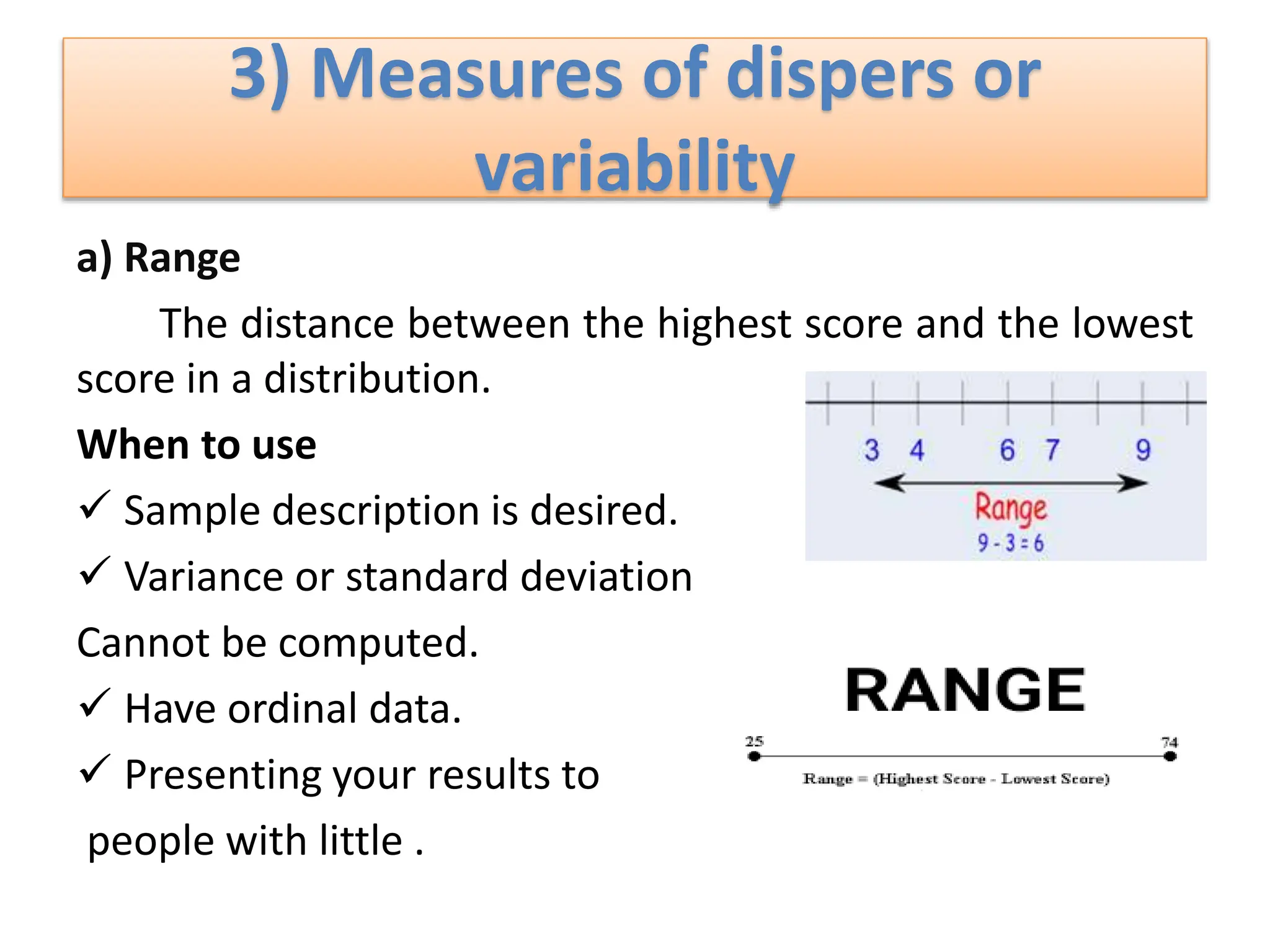 3) Measures of dispers or
variability
a) Range
The distance between the highest score and the lowest
score in a distribution.
When to use
 Sample description is desired.
 Variance or standard deviation
Cannot be computed.
 Have ordinal data.
 Presenting your results to
people with little .
 