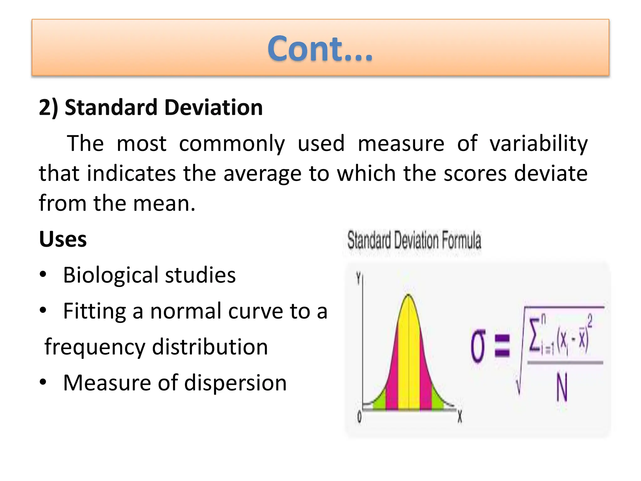 Cont...
2) Standard Deviation
The most commonly used measure of variability
that indicates the average to which the scores deviate
from the mean.
Uses
• Biological studies
• Fitting a normal curve to a
frequency distribution
• Measure of dispersion
 