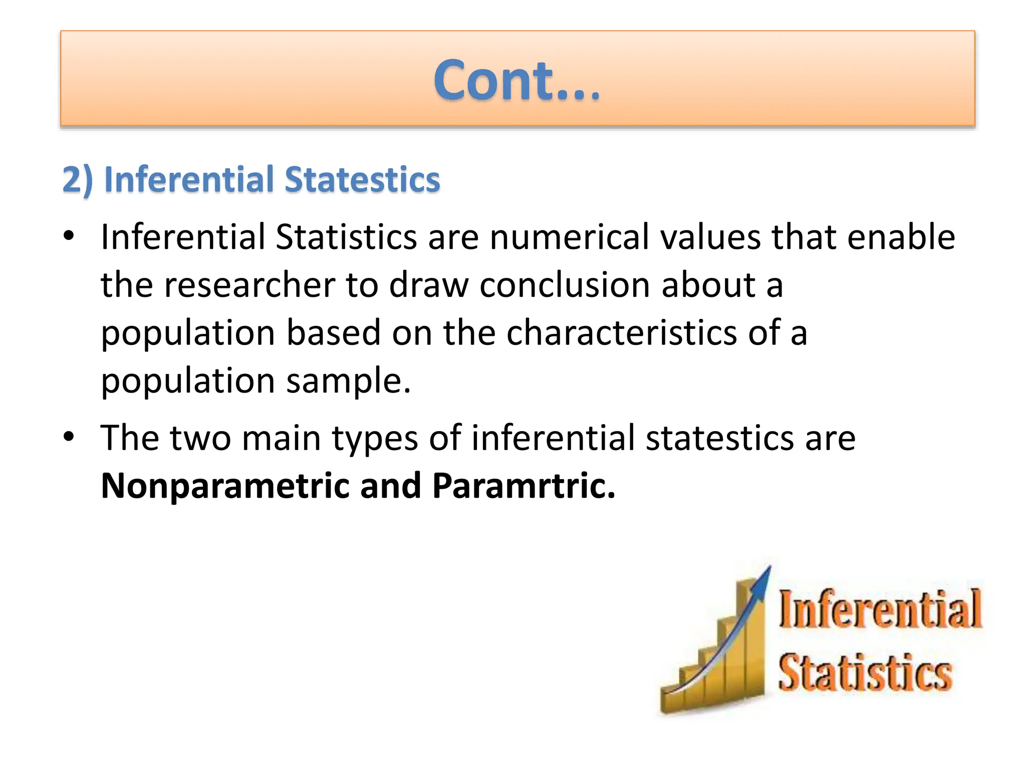 Cont...
2) Inferential Statestics
• Inferential Statistics are numerical values that enable
the researcher to draw conclusion about a
population based on the characteristics of a
population sample.
• The two main types of inferential statestics are
Nonparametric and Paramrtric.
 