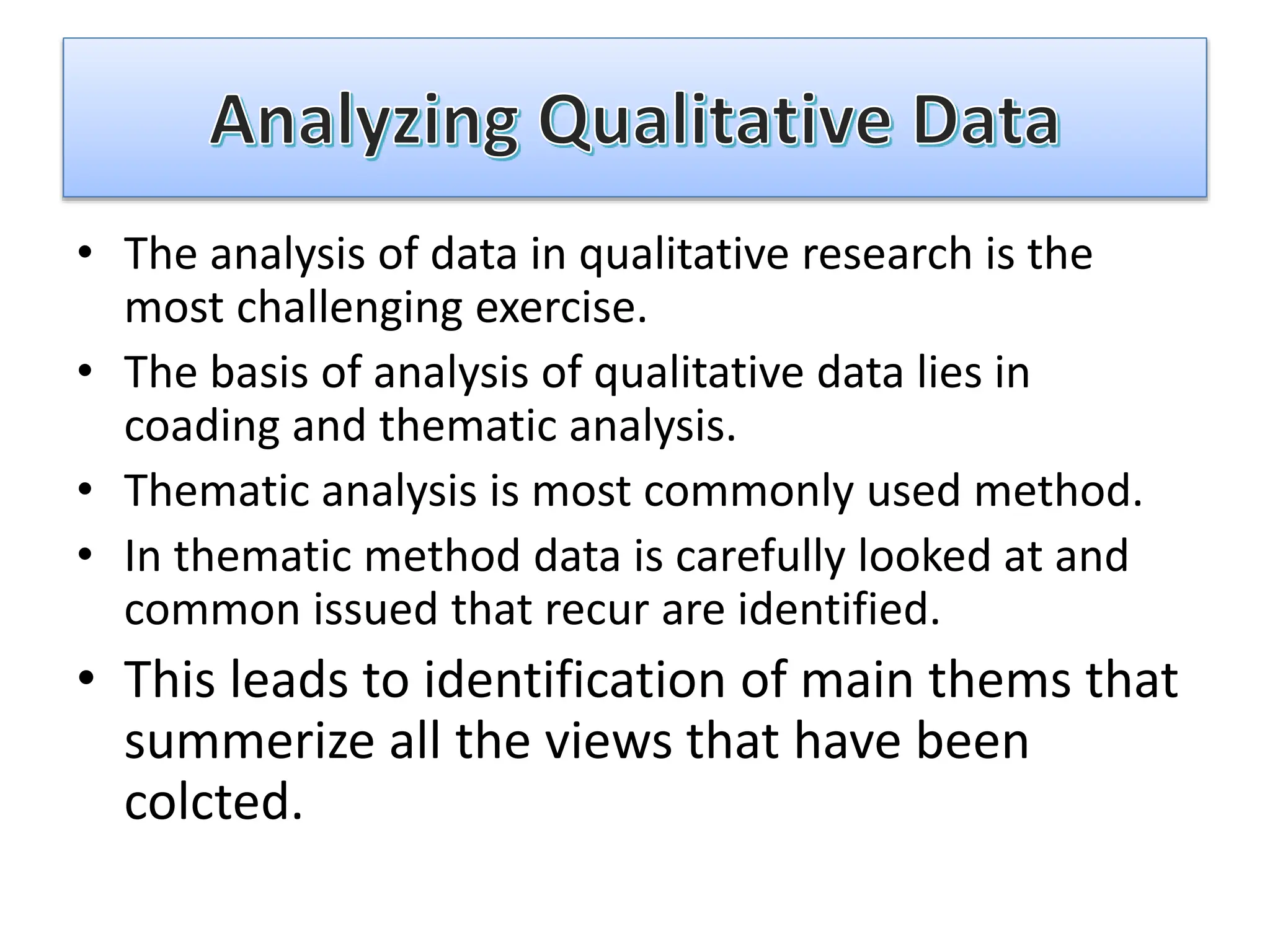 • The analysis of data in qualitative research is the
most challenging exercise.
• The basis of analysis of qualitative data lies in
coading and thematic analysis.
• Thematic analysis is most commonly used method.
• In thematic method data is carefully looked at and
common issued that recur are identified.
• This leads to identification of main thems that
summerize all the views that have been
colcted.
 