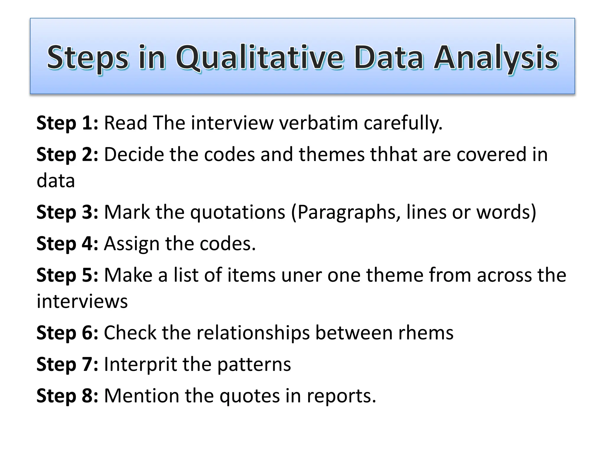 Step 1: Read The interview verbatim carefully.
Step 2: Decide the codes and themes thhat are covered in
data
Step 3: Mark the quotations (Paragraphs, lines or words)
Step 4: Assign the codes.
Step 5: Make a list of items uner one theme from across the
interviews
Step 6: Check the relationships between rhems
Step 7: Interprit the patterns
Step 8: Mention the quotes in reports.
 