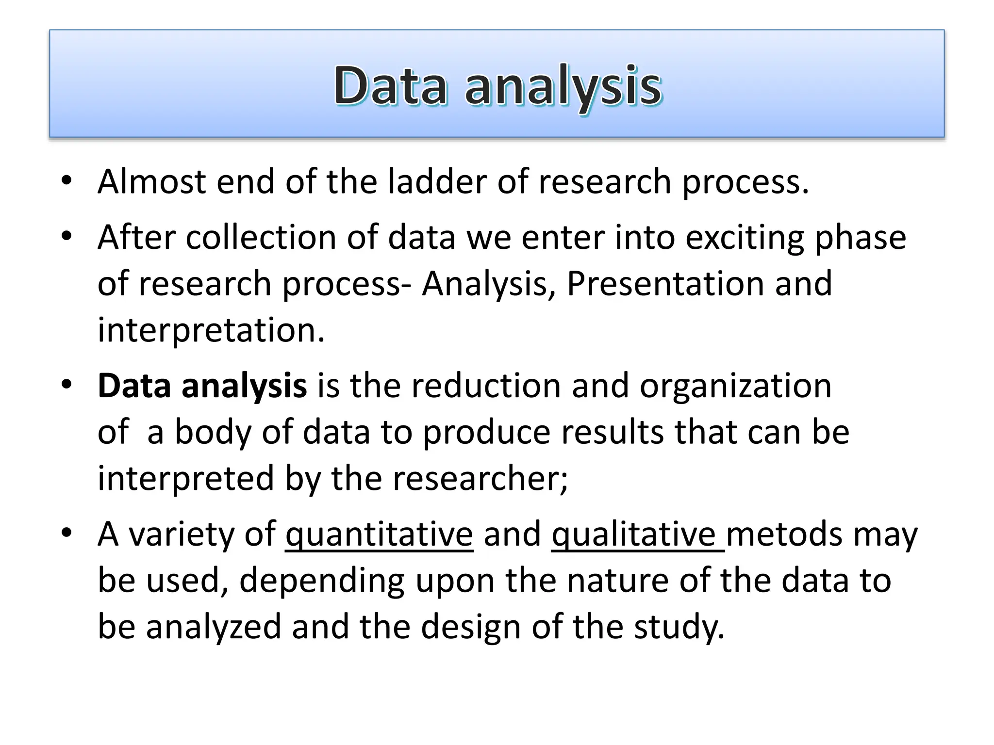 • Almost end of the ladder of research process.
• After collection of data we enter into exciting phase
of research process- Analysis, Presentation and
interpretation.
• Data analysis is the reduction and organization
of a body of data to produce results that can be
interpreted by the researcher;
• A variety of quantitative and qualitative metods may
be used, depending upon the nature of the data to
be analyzed and the design of the study.
 