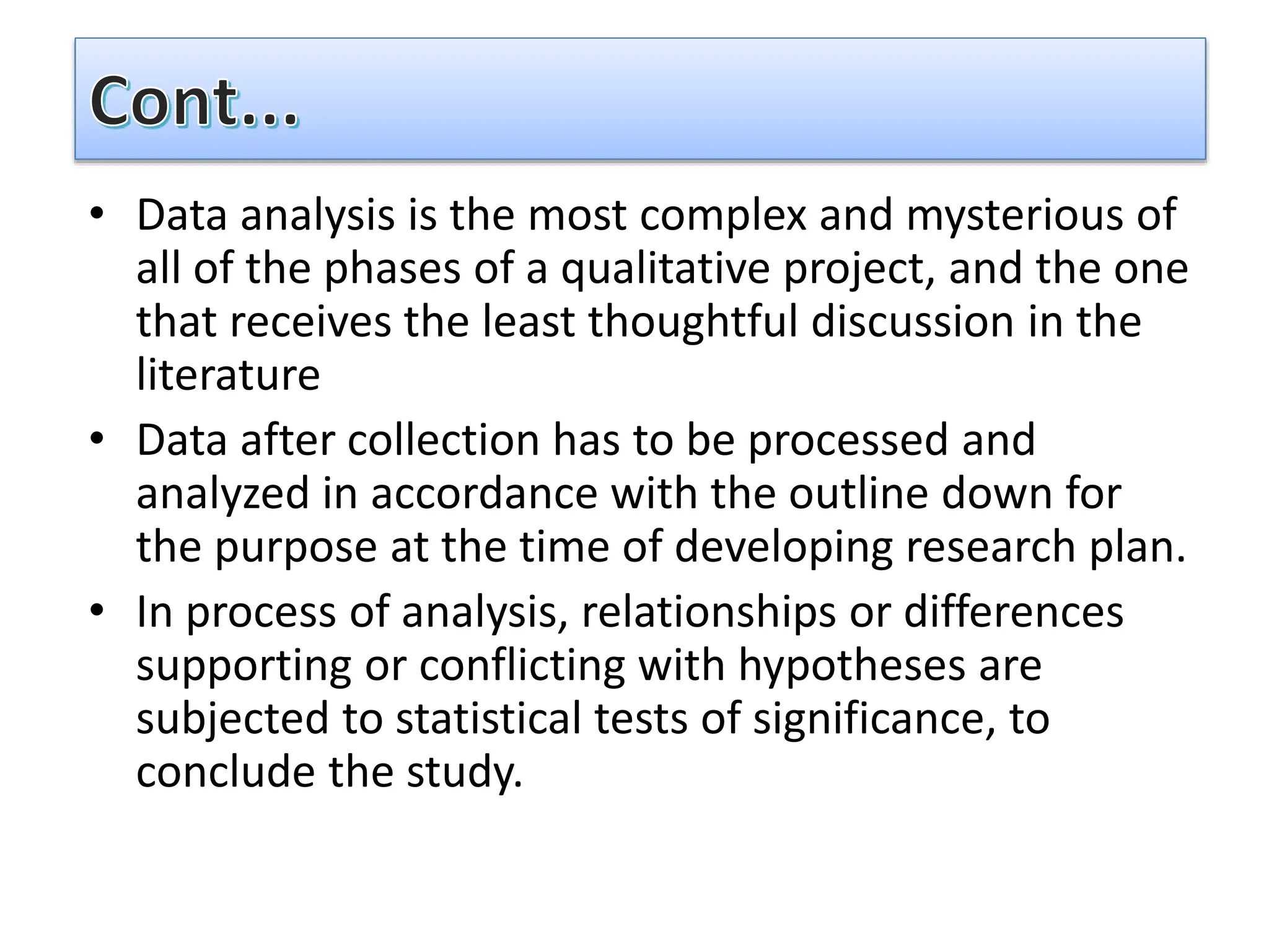 • Data analysis is the most complex and mysterious of
all of the phases of a qualitative project, and the one
that receives the least thoughtful discussion in the
literature
• Data after collection has to be processed and
analyzed in accordance with the outline down for
the purpose at the time of developing research plan.
• In process of analysis, relationships or differences
supporting or conflicting with hypotheses are
subjected to statistical tests of significance, to
conclude the study.
 