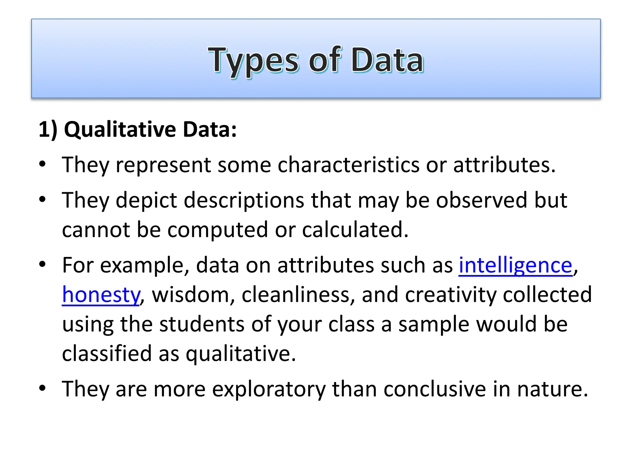 1) Qualitative Data:
• They represent some characteristics or attributes.
• They depict descriptions that may be observed but
cannot be computed or calculated.
• For example, data on attributes such as intelligence,
honesty, wisdom, cleanliness, and creativity collected
using the students of your class a sample would be
classified as qualitative.
• They are more exploratory than conclusive in nature.
 