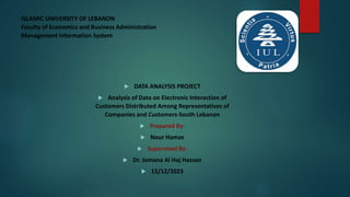 ISLAMIC UNIVERSITY OF LEBANON
Faculty of Economics and Business Administration
Management Information System
 DATA ANALYSIS PROJECT
 Analysis of Data on Electronic Interaction of
Customers Distributed Among Representatives of
Companies and Customers-South Lebanon
 Prepared By:
 Nour Hamze
 Supervised By:
 Dr. Jomana Al Haj Hassan
 15/12/2023
 