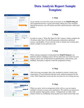 Data Analysis Report Sample
Template
1. Step
To get started, you must first create an account on site HelpWriting.net.
The registration process is quick and simple, taking just a few moments.
During this process, you will need to provide a password and a valid email
address.
2. Step
In order to create a "Write My Paper For Me" request, simply complete the
10-minute order form. Provide the necessary instructions, preferred
sources, and deadline. If you want the writer to imitate your writing style,
attach a sample of your previous work.
3. Step
When seeking assignment writing help from HelpWriting.net, our
platform utilizes a bidding system. Review bids from our writers for your
request, choose one of them based on qualifications, order history, and
feedback, then place a deposit to start the assignment writing.
4. Step
After receiving your paper, take a few moments to ensure it meets your
expectations. If you're pleased with the result, authorize payment for the
writer. Don't forget that we provide free revisions for our writing services.
5. Step
When you opt to write an assignment online with us, you can request
multiple revisions to ensure your satisfaction. We stand by our promise to
provide original, high-quality content - if plagiarized, we offer a full
refund. Choose us confidently, knowing that your needs will be fully met.
Data Analysis Report Sample Template Data Analysis Report Sample Template
 