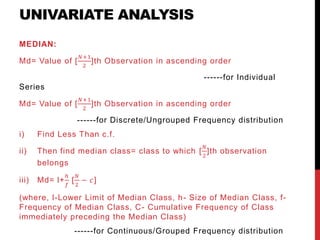 UNIVARIATE ANALYSIS
MEDIAN:
Md= Value of [
𝑁+1
2
]th Observation in ascending order
------for Individual
Series
Md= Value of [
𝑁+1
2
]th Observation in ascending order
------for Discrete/Ungrouped Frequency distribution
i) Find Less Than c.f.
ii) Then find median class= class to which [
𝑁
2
]th observation
belongs
iii) Md= l+
ℎ
𝑓
[
𝑁
2
− 𝑐]
(where, l-Lower Limit of Median Class, h- Size of Median Class, f-
Frequency of Median Class, C- Cumulative Frequency of Class
immediately preceding the Median Class)
------for Continuous/Grouped Frequency distribution
 