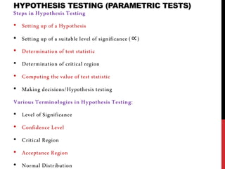 HYPOTHESIS TESTING (PARAMETRIC TESTS)
Steps in Hypothesis Testing
• Setting up of a Hypothesis
• Setting up of a suitable level of significance (∝)
• Determination of test statistic
• Determination of critical region
• Computing the value of test statistic
• Making decisions/Hypothesis testing
Various Terminologies in Hypothesis Testing:
• Level of Significance
• Confidence Level
• Critical Region
• Acceptance Region
• Normal Distribution
 