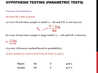 HYPOTHESIS TESTING (PARAMETRIC TESTS)
Various Test Statistics:
a) t test; b) z test; c) p test
a) t test: (Used when sample is small i.e. <30 and S.D. is not known)
𝒕 𝒏 − 𝟏 =
𝒙 − µ 𝑯𝟎
𝟔𝒙
b) z test: (Used when sample is large/small i.e. ><30 and S.D. is known)
Z=
𝒙−µ 𝑯𝟎
𝟔/√𝒏
c) p test: (Alternate method based on probability)
In this method no need to find Critical Value (z value)
Reject Ho if p ≤ ∝
Accept Ho if p > ∝
 