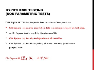 HYPOTHESIS TESTING
(NON PARAMETRIC TESTS)
CHI SQUARE TEST: (Requires data in terms of frequencies)
• Chi Square test can be used when data is unsymmetrically distributed.
• A Chi Square test is used for Goodness of fit
• Chi Square test for the independence of variables
• Chi Square test for the equality of more than two population
proportions.
Chi Square= ∑𝒊=𝟏
𝑲
𝑶 𝒊 − 𝑬𝒊 𝟐/𝑬𝒊
 