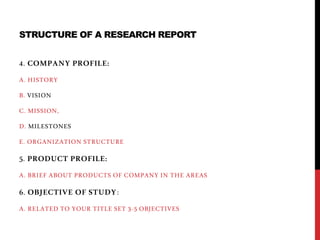 STRUCTURE OF A RESEARCH REPORT
4. COMPANY PROFILE:
A. HISTORY
B. VISION
C. MISSION,
D. MILESTONES
E. ORGANIZATION STRUCTURE
5. PRODUCT PROFILE:
A. BRIEF ABOUT PRODUCTS OF COMPANY IN THE AREAS
6. OBJECTIVE OF STUDY:
A. RELATED TO YOUR TITLE SET 3-5 OBJECTIVES
 