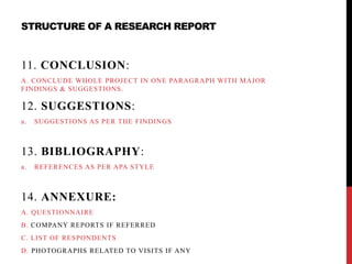 STRUCTURE OF A RESEARCH REPORT
11. CONCLUSION:
A. CONCLUDE WHOLE PROJECT IN ONE PARAGRAPH WITH MAJOR
FINDINGS & SUGGESTIONS.
12. SUGGESTIONS:
a. SUGGESTIONS AS PER THE FINDINGS
13. BIBLIOGRAPHY:
a. REFERENCES AS PER APA STYLE
14. ANNEXURE:
A. QUESTIONNAIRE
B. COMPANY REPORTS IF REFERRED
C. LIST OF RESPONDENTS
D. PHOTOGRAPHS RELATED TO VISITS IF ANY
 