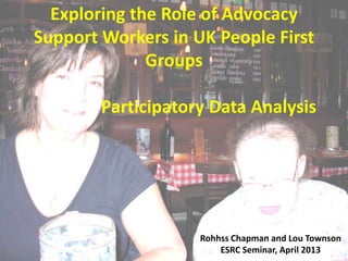 Exploring the Role of Advocacy
Support Workers in UK People First
Groups
Participatory Data Analysis

Rohhss Chapman and Lou Townson
ESRC Seminar, April 2013

 