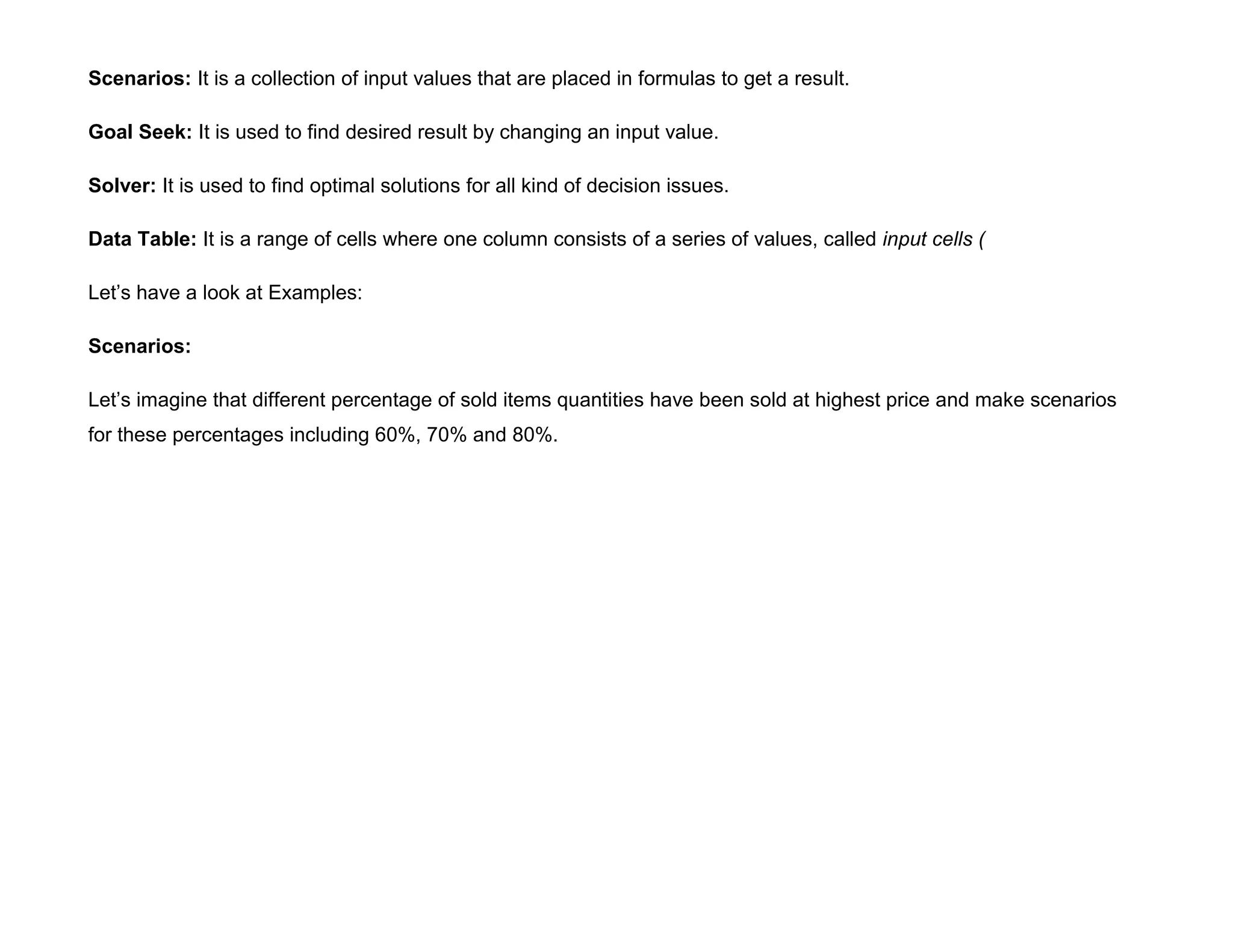 Scenarios: It is a collection of input values that are placed in formulas to get a result.
Goal Seek: It is used to find desired result by changing an input value.
Solver: It is used to find optimal solutions for all kind of decision issues.
Data Table: It is a range of cells where one column consists of a series of values, called input cells (
Let’s have a look at Examples:
Scenarios:
Let’s imagine that different percentage of sold items quantities have been sold at highest price and make scenarios
for these percentages including 60%, 70% and 80%.
 