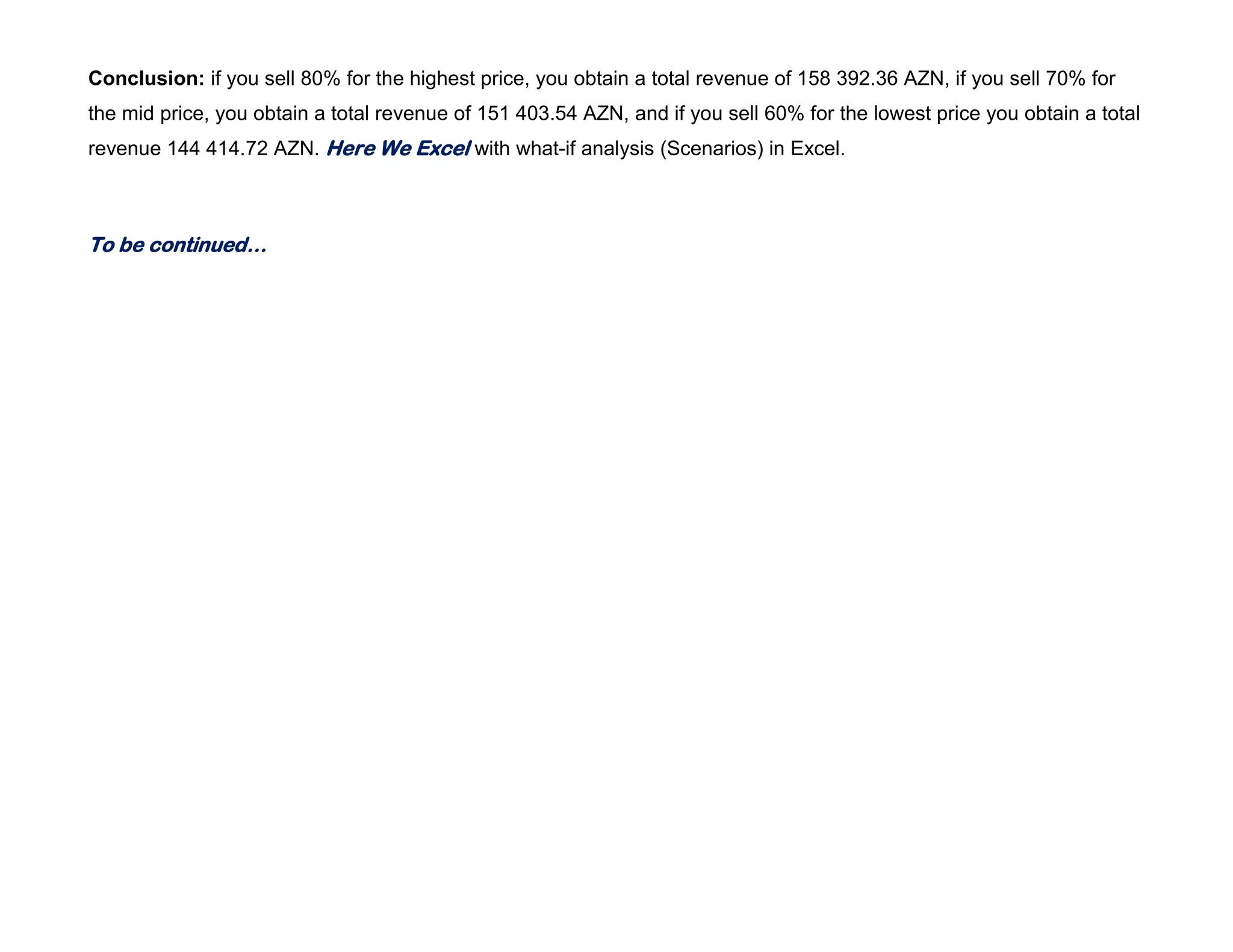 Conclusion: if you sell 80% for the highest price, you obtain a total revenue of 158 392.36 AZN, if you sell 70% for
the mid price, you obtain a total revenue of 151 403.54 AZN, and if you sell 60% for the lowest price you obtain a total
revenue 144 414.72 AZN. Here We Excel with what-if analysis (Scenarios) in Excel.
To be continued…
 