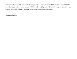 Conclusion: if you sell 80% for the highest price, you obtain a total revenue of 158 392.36 AZN, if you sell 70% for
the mid price, you obtain a total revenue of 151 403.54 AZN, and if you sell 60% for the lowest price you obtain a total
revenue 144 414.72 AZN. Here We Excel with what-if analysis (Scenarios) in Excel.
To be continued…
 