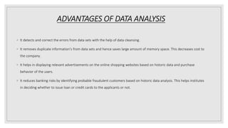 ADVANTAGES OF DATA ANALYSIS
◦ It detects and correct the errors from data sets with the help of data cleansing.
◦ It removes duplicate information's from data sets and hence saves large amount of memory space. This decreases cost to
the company.
◦ It helps in displaying relevant advertisements on the online shopping websites based on historic data and purchase
behavior of the users.
◦ It reduces banking risks by identifying probable fraudulent customers based on historic data analysis. This helps institutes
in deciding whether to issue loan or credit cards to the applicants or not.
 