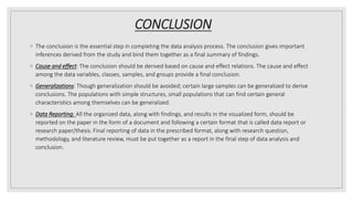 CONCLUSION
◦ The conclusion is the essential step in completing the data analysis process. The conclusion gives important
inferences derived from the study and bind them together as a final summary of findings.
◦ Cause and effect: The conclusion should be derived based on cause and effect relations. The cause and effect
among the data variables, classes, samples, and groups provide a final conclusion.
◦ Generalizations: Though generalization should be avoided; certain large samples can be generalized to derive
conclusions. The populations with simple structures, small populations that can find certain general
characteristics among themselves can be generalized.
◦ Data Reporting: All the organized data, along with findings, and results in the visualized form, should be
reported on the paper in the form of a document and following a certain format that is called data report or
research paper/thesis. Final reporting of data in the prescribed format, along with research question,
methodology, and literature review, must be put together as a report in the final step of data analysis and
conclusion.
 