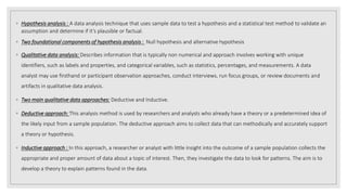 ◦ Hypothesis analysis : A data analysis technique that uses sample data to test a hypothesis and a statistical test method to validate an
assumption and determine if it’s plausible or factual.
◦ Two foundational components of hypothesis analysis : Null hypothesis and alternative hypothesis
◦ Qualitative data analysis: Describes information that is typically non numerical and approach involves working with unique
identifiers, such as labels and properties, and categorical variables, such as statistics, percentages, and measurements. A data
analyst may use firsthand or participant observation approaches, conduct interviews, run focus groups, or review documents and
artifacts in qualitative data analysis.
◦ Two main qualitative data approaches: Deductive and Inductive.
◦ Deductive approach: This analysis method is used by researchers and analysts who already have a theory or a predetermined idea of
the likely input from a sample population. The deductive approach aims to collect data that can methodically and accurately support
a theory or hypothesis.
◦ Inductive approach : In this approach, a researcher or analyst with little insight into the outcome of a sample population collects the
appropriate and proper amount of data about a topic of interest. Then, they investigate the data to look for patterns. The aim is to
develop a theory to explain patterns found in the data.
 