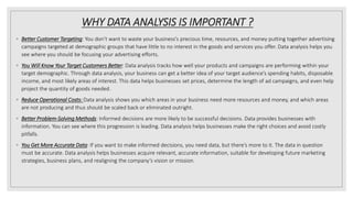 WHY DATA ANALYSIS IS IMPORTANT ?
◦ Better Customer Targeting: You don’t want to waste your business’s precious time, resources, and money putting together advertising
campaigns targeted at demographic groups that have little to no interest in the goods and services you offer. Data analysis helps you
see where you should be focusing your advertising efforts.
◦ You Will Know Your Target Customers Better: Data analysis tracks how well your products and campaigns are performing within your
target demographic. Through data analysis, your business can get a better idea of your target audience’s spending habits, disposable
income, and most likely areas of interest. This data helps businesses set prices, determine the length of ad campaigns, and even help
project the quantity of goods needed.
◦ Reduce Operational Costs: Data analysis shows you which areas in your business need more resources and money, and which areas
are not producing and thus should be scaled back or eliminated outright.
◦ Better Problem-Solving Methods: Informed decisions are more likely to be successful decisions. Data provides businesses with
information. You can see where this progression is leading. Data analysis helps businesses make the right choices and avoid costly
pitfalls.
◦ You Get More Accurate Data: If you want to make informed decisions, you need data, but there’s more to it. The data in question
must be accurate. Data analysis helps businesses acquire relevant, accurate information, suitable for developing future marketing
strategies, business plans, and realigning the company’s vision or mission.
 