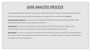 DATA ANALYSIS PROCESS
◦ It involves gathering all the information, processing it, exploring the data, and using it to find patterns and other insights.
◦ This process contains number of steps which organizes and makes the data in a typical manner. They are:
◦ Data Requirement Gathering: Be sure why you are analyzing the data which you have collected for the research report
and what type of data analysis you are planning to exhibit it out.
◦ Data Collection : This step involves collecting of data from various number of sources like case studies, surveys,
interviews, questionnaires, direct observation, and focus groups. Organizing the data is important.
◦ Data Cleaning : This step is a mandatory one because all the data's which we collect is not useful for representing it out or
for a research report so some duplicate reports, white blank spaces , etc. will be cleaned off. This step is done before the
information is sent for analyzing process.
 