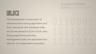 ELKI
The development of evaluation of
advanced data mining algorithms and
their interaction with database index
structures allowed in ELKI. In ELKI, data
mining algorithms and data
management tasks are separated and
allow for an independent evaluation.
QUANTITATIVE
DATA analysis software
 