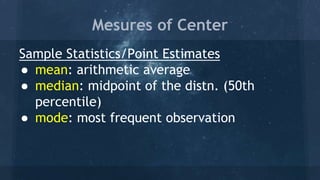 Mesures of Center
Sample Statistics/Point Estimates
● mean: arithmetic average
● median: midpoint of the distn. (50th
percentile)
● mode: most frequent observation
 