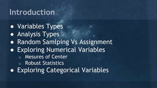 Introduction
● Variables Types
● Analysis Types
● Random Samlping Vs Assignment
● Exploring Numerical Variables
o Mesures of Center
o Robust Statistics
● Exploring Categorical Variables
 